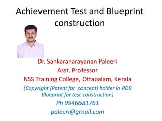 Achievement Test and Blueprint
construction
Dr. Sankaranarayanan Paleeri
Asst. Professor
NSS Training College, Ottapalam, Kerala
(Copyright (Patent for concept) holder in PDB
Blueprint for test construction)
Ph 9946681761
paleeri@gmail.com
 