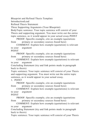 Blueprint and Refined Thesis Template
IntroductionLead
Refined Thesis Statement
Three Supporting Arguments (Your Blueprint)
BodyTopic sentence: Your topic sentence will consist of your
Thesis and supporting argument. You must write out the entire
topic sentence, as it would appear in your actual essay.POINT
PROOF: Specific example, cite an example (quotations
from primary or secondary sources found here)
COMMENT: Explain how example (quotation) is relevant
to your argument
POINT
PROOF: Specific example, cite an example (quotations
from primary or secondary sources found here)
COMMENT: Explain how example (quotations) is relevant
to your argument
Concluding Statement (try and link points made in paragraph
back to thesis)
Topic sentence: Your topic sentence will consist of your Thesis
and supporting argument. You must write out the entire topic
sentence, as it would appear in your actual essay.
1. POINT
PROOF: Specific example, cite an example (quotations
from primary or secondary sources found here)
COMMENT: Explain how example (quotations) is relevant
to your argument
POINT
PROOF: Specific example, cite an example (quotations
from primary or secondary sources found here)
COMMENT: Explain how example (quotations) is relevant
to your argument
Concluding Statement (try and link points made in paragraph
back to thesis)
Topic sentence: Your topic sentence will consist of your Thesis
 
