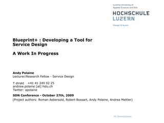 Blueprint+ : Developing a Tool for
Service Design

A Work In Progress



Andy Polaine
Lecturer/Research Fellow - Service Design

T direkt +41 41 249 92 25
andrew.polaine [at] hslu.ch
Twitter: apolaine
SDN Conference - October 27th, 2009
(Project authors: Roman Aebersold, Robert Bossart, Andy Polaine, Andrea Mettler)
 