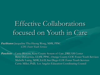 Effective Collaborations
         focused on Youth in Care
Facilitator: Jacqueline Thu-Huong Wong, MSW, PPSC
                   CDE Foster Youth Services

Panelists: Carrie Bloxom, Kern County System of Care ,DREAM Center
           Betsy DeGarmoe, LCSW, PPSC, Orange County COE Foster Youth Services
           Michelle Lustig, MSW, Ed.D, San Diego COE Foster Youth Services
           Carrie Miller, PhD, Los Angeles Education Coordinating Council
 