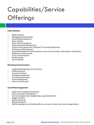 Capabilities/Service
 Offerings
 Public Relations

      Media relations
      Messaging and positioning
      Storytelling development
      News releases
      Direct editorial programs
      Editorial calendar development
      Feature article placement, broadcast TV and radio placements
      Visiting journalist programs
      Content development: bylined articles, consumer case studies, white papers, newsletters
      Media & consumer events
      Crisis communications
      Media training
      Event Publicity

 Marketing Communications

      Integrated Marketing Communications
      Market Research
      Consumer Analysis
      Strategy Development
      Communications Audit
      Brand Development
      Community Outreach


 Social Media Engagement

      Social media strategy and planning
      Online reputation management
      Interactive digital tools, widget design, app development
      Blogger relations
      Social media buys
      Blog development
      Monitoring blogs, social media platforms, consumer review sites, and message boards




Page 3 of 9                                Blueprint Creative Group | Branding. Should. Always. Be. Consistent.
 