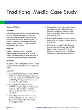 Traditional Media Case Study

 Client: INROADS, Inc.                                        Managed day-to-day press relations with
                                                               traditional and non-traditional media,
 Overview:
                                                               developed media lists, secured media
 INROADS develops and connects high promising                  interviews, and developed relationships
 minority students with salaried corporate                     with key reporters.
 internships at America’s leading companies.                  Employed PR campaign measurement to
 INROADS has earned the trust and respect of                   assess value of messages placed and media
 America’s Fortune 500 companies and have                      impressions.
 placed students in over 125,000 internships
 during its 40-year history.                                  Media secured include: Dallas Business
                                                               Journal, Nashville Business Journal, CBS
 Objective:                                                    Radio, Harvard Business Review, HR
 Create a national PR plan to highlight                        Magazine, Diversity Executive, and Talent
 organizational milestones over its 40-year                    Management Magazine, among others.
 history and reinforce organizational mission to
 current and prospective corporate partners.
 Challenge:
 How do we tell the INROADS story to the media
 even during times when there is no hard news
 to tell?
 Approach:
    Developed a comprehensive 12-month PR
     and media relations strategy using a varied
     media mix to showcase the INROADS brand
     and highlight the organization’s executives
     as industry thought leaders.
    Developed story pitches to position
     INROADS in key trade press, media outlets,
     and relevant publications targeted to
     corporate decision makers and C-level
     executives.
    Content development included by-lined
     articles, white papers, case studies, and
     best practices articles for placement in
     industry publications.


Page 4 of 9                                  Blueprint Creative Group | Branding. Should. Always. Be. Consistent.
 