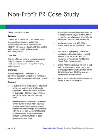Non-Profit PR Case Study

 Client: Lambi Fund of Haiti                                    Western Union Foundation’s collaboration
                                                                to celebrate Earth Day by planting a tree
 Overview:
                                                                in Haiti for each of Western Union’s 5,700
 Lambi Fund of Haiti is a U.S. based non-profit                 employees; and 2010 Haiti earthquake.
 organization dedicated to supporting
                                                               Media secured include NBC affiliate
 sustainable development, environmental
                                                                Miami, Miami Herald, op-ed in NY Times,
 integrity, increased food availability and potable
                                                                etc.
 water, gender equity, and grassroots
 democracy in Haiti.                                           As a result of highlighting Lambi Fund’s
                                                                media assets, the organization received
 Objective:
                                                                recognition of the United Nations
 Roll-out US-based national media campaign to                   Environment Programme Plant for the
 drive funds raised from individual and                         Planet: Billion Tree Campaign.
 institutional donors and drive public visibility
                                                               Online PR campaign drove increase in web
 and awareness.
                                                                traffic and resulted in more than $200k
 Challenge:                                                     over budgeted amount driven from online
                                                                donations and over 96,000 unique web
 How do we promote Lambi Fund’s U.S.                            visits over six months period.
 objectives- education and outreach- while also
 increasing donor engagement and funds raised?                 Supported organization’s communications
                                                                efforts in time of crisis in Haiti.
 Approach
      A public relations campaign was employed
       to increase awareness of and financial
       support for Lambi Fund and its programs
       by placing op-ed articles, news releases,
       and critical stories across a variety of
       media.
      Leveraged Lambi Fund’s media assets and
       current events to drive media coverage
       for organization’s grassroots programs:
       One Million Tree campaign in partnership
       with the Green Belt Movement founded
       by Kenyan Nobel Peace Prize winner
       Wangari Maathai; four back-to-back
       hurricanes in Haiti 2008;



Page 5 of 9                                  Blueprint Creative Group | Branding. Should. Always. Be. Consistent.
 