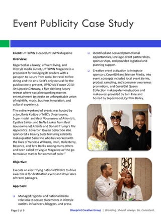 Event Publicity Case Study

 Client: UPTOWN Escape/UPTOWN Magazine                         Identified and secured promotional
                                                                opportunities, strategic event partnerships,
 Overview:
                                                                sponsorships, and provided logistical and
 Regarded as a luxury, affluent living, and                     planning support.
 lifestyle media outlet, UPTOWN Magazine is a                  Creative event activation to integrate
 proponent for indulging its readers with a                     sponsors, CoverGirl and Nielsen Media, into
 passport to luxury from social to travel to fine               event concepts included local event tie-ins,
 dining and the arts. So it’s only natural for the              product sampling, and consumer awareness
 publication to present, UPTOWN Escape 2010:                    promotions, and CoverGirl Queen
 An Upscale Getaway, a five-day long luxury                     Collection makeup demonstrations and
 retreat where social networking marries                        makeovers provided by Sam Fine and
 entertainment to create an unforgettable union                 hosted by Supermodel, Cynthia Bailey.
 of nightlife, music, business innovation, and
 cultural experience.
 The entire weekend of events was hosted by
 actor, Boris Kodjoe of NBC’s Undercovers;
 Supermodel and Real Housewives of Atlanta’s,
 Cynthia Bailey; and NeNe Leakes from Real
 Housewives of Atlanta and Donald Trump’s The
 Apprentice. CoverGirl Queen Collection also
 sponsored a Beauty Suite featuring celebrity
 makeup artist Sam Fine who has worked with
 the likes of Vanessa Williams, Iman, Halle Berry,
 Beyonce, and Tyra Banks among many others
 and been called by Vogue Magazine as“the go-
 to makeup master for women of color.”

 Objective:

 Execute an electrifying national PR blitz to drive
 awareness for destination event and drive sales
 of travel packages.

 Approach:


    Managed regional and national media
     relations to secure placements in lifestyle
     outlets, influencers, bloggers, and press.
Page 6 of 9                                   Blueprint Creative Group | Branding. Should. Always. Be. Consistent.
 