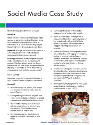 Social Media Case Study

 Client: Timeless Entertainment Concepts                        Monitored effective benchmarks for
                                                                 measurement of social media impact.
 Overview:
                                                                Result of social media campaign was a
 When Timeless Entertainment Concepts (TEC)
                                                                 massive local buzz that organically secured
 wanted to launch its events architecture brand
                                                                 live news broadcast from NBC affiliate,
 in South Florida following the footprint it
                                                                 major local papers, and influential local
 established in 26 other markets, they tapped
                                                                 bloggers attending launch event for
 Blueprint Creative Group to get the job done.
                                                                 coverage.
 Objective: Manage and promote the launch of a
                                                                Post-launch strategy encouraged Facebook
 national event brand in South Florida and
                                                                 fan participation with tagging of event pics,
 sustain as monthly reoccurring event.
                                                                 posting of personal videos of event,
 Challenge: We knew that turning to traditional                  checking into Places, live Tweeting, sharing
 media alone to launch the marquee event                         of viral videos, and created thematic daily
 concept, PlayDate Miami, would not do the                       posts where fans participate in sharing
 event justice. So, how do we bring the brand to                 related content.
 life using social media to virally distribute key
                                                                Event is reoccurring one-year later and has
 messages and build an influencer campaign?
                                                                 developed loyalists who consistently attend
                                                                 every event and have essentially become
 Key to Success:                                                 evangelists for the brand. Evangelists are
 Launching a concept as unique as PlayDate is                    rewarded with VIP cards and other
 most successful when evangelists are created.                   incentives.
 Approach                                                       Online community has grown to over 4,000
                                                                 fans with social media strategy pushing
    Used passalongs (i.e. photos, viral videos,                 email database to over 10,000.
     and message teasers) to create peer-to-
     peer influence.
    Managed blogger outreach program and
     online communities (i.e. Meetup) to spread
     messages and build digital word of mouth.
    Used Twitter listening tools to monitor
     related conversations to join for 2-way
     engagement. Cultivated Facebook
     conversations to amplify buzz.
    Developed interactive applications to
     trigger actions which appeared in fans’
     feeds.
Page 8 of 9                                    Blueprint Creative Group | Branding. Should. Always. Be. Consistent.
 