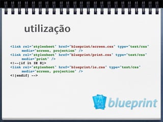 utilização
<link rel="stylesheet" href="blueprint/screen.css" type="text/css"
     media="screen, projection" />
<link rel="stylesheet" href="blueprint/print.css" type="text/css"
     media="print" />
<!--[if lt IE 8]>
<link rel="stylesheet" href="blueprint/ie.css" type="text/css"
     media="screen, projection" />
<![endif] -->
 