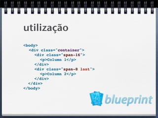 utilização
<body>
  <div class="container">
     <div class="span-16">
       <p>Column 1</p>
     </div>
     <div class="span-8 last">
       <p>Column 2</p>
     </div>
  </div>
</body>
 