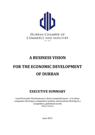 A BUSINESS VISION
FOR THE ECONOMIC DEVELOPMENT
OF DURBAN
EXECUTIVE SUMMARY
Local Economic Development is about competitiveness – it is about
companies thriving in competitive markets and locations thriving in a
competitive, globalised world.
(Meyer-Stamer)
June 2013
 