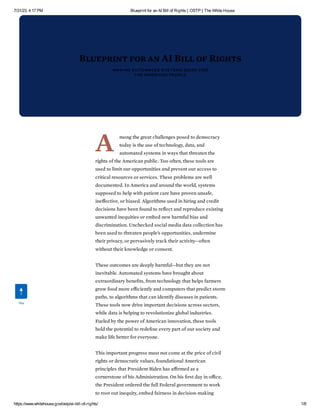 7/31/23, 4:17 PM Blueprint for an AI Bill of Rights | OSTP | The White House
https://www.whitehouse.gov/ostp/ai-bill-of-rights/ 1/8
Blueprint for an AI Bill of Rights
MAKING AUTOMATED SYSTEMS WORK FOR
THE AMERICAN PEOPLE
A mong the great challenges posed to democracy
today is the use of technology, data, and
automated systems in ways that threaten the
rights of the American public. Too often, these tools are
used to limit our opportunities and prevent our access to
critical resources or services. These problems are well
documented. In America and around the world, systems
supposed to help with patient care have proven unsafe,
ineffective, or biased. Algorithms used in hiring and credit
decisions have been found to reflect and reproduce existing
unwanted inequities or embed new harmful bias and
discrimination. Unchecked social media data collection has
been used to threaten people’s opportunities, undermine
their privacy, or pervasively track their activity—often
without their knowledge or consent.
These outcomes are deeply harmful—but they are not
inevitable. Automated systems have brought about
extraordinary benefits, from technology that helps farmers
grow food more efficiently and computers that predict storm
paths, to algorithms that can identify diseases in patients.
These tools now drive important decisions across sectors,
while data is helping to revolutionize global industries.
Fueled by the power of American innovation, these tools
hold the potential to redefine every part of our society and
make life better for everyone.
This important progress must not come at the price of civil
rights or democratic values, foundational American
principles that President Biden has affirmed as a
cornerstone of his Administration. On his first day in office,
the President ordered the full Federal government to work
to root out inequity, embed fairness in decision-making
Top
 