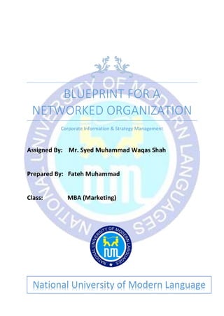 BLUEPRINT FOR A
NETWORKED ORGANIZATION
Corporate Information & Strategy Management
Assigned By: Mr. Syed Muhammad Waqas Shah
Prepared By: Fateh Muhammad
Class: MBA (Marketing)
National University of Modern Language
 