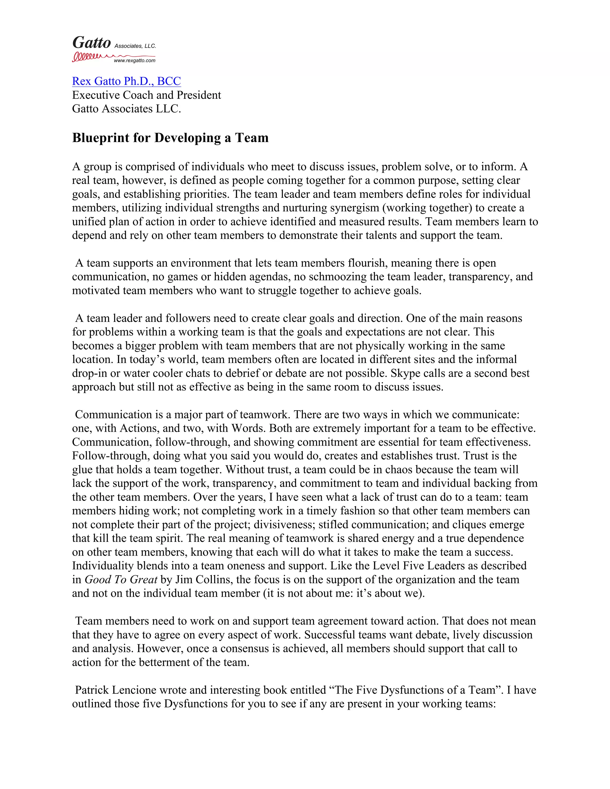 Rex Gatto Ph.D., BCC
Executive Coach and President
Gatto Associates LLC.
Blueprint for Developing a Team
A group is comprised of individuals who meet to discuss issues, problem solve, or to inform. A
real team, however, is defined as people coming together for a common purpose, setting clear
goals, and establishing priorities. The team leader and team members define roles for individual
members, utilizing individual strengths and nurturing synergism (working together) to create a
unified plan of action in order to achieve identified and measured results. Team members learn to
depend and rely on other team members to demonstrate their talents and support the team.
A team supports an environment that lets team members flourish, meaning there is open
communication, no games or hidden agendas, no schmoozing the team leader, transparency, and
motivated team members who want to struggle together to achieve goals.
A team leader and followers need to create clear goals and direction. One of the main reasons
for problems within a working team is that the goals and expectations are not clear. This
becomes a bigger problem with team members that are not physically working in the same
location. In today’s world, team members often are located in different sites and the informal
drop-in or water cooler chats to debrief or debate are not possible. Skype calls are a second best
approach but still not as effective as being in the same room to discuss issues.
Communication is a major part of teamwork. There are two ways in which we communicate:
one, with Actions, and two, with Words. Both are extremely important for a team to be effective.
Communication, follow-through, and showing commitment are essential for team effectiveness.
Follow-through, doing what you said you would do, creates and establishes trust. Trust is the
glue that holds a team together. Without trust, a team could be in chaos because the team will
lack the support of the work, transparency, and commitment to team and individual backing from
the other team members. Over the years, I have seen what a lack of trust can do to a team: team
members hiding work; not completing work in a timely fashion so that other team members can
not complete their part of the project; divisiveness; stifled communication; and cliques emerge
that kill the team spirit. The real meaning of teamwork is shared energy and a true dependence
on other team members, knowing that each will do what it takes to make the team a success.
Individuality blends into a team oneness and support. Like the Level Five Leaders as described
in Good To Great by Jim Collins, the focus is on the support of the organization and the team
and not on the individual team member (it is not about me: it’s about we).
Team members need to work on and support team agreement toward action. That does not mean
that they have to agree on every aspect of work. Successful teams want debate, lively discussion
and analysis. However, once a consensus is achieved, all members should support that call to
action for the betterment of the team.
Patrick Lencione wrote and interesting book entitled “The Five Dysfunctions of a Team”. I have
outlined those five Dysfunctions for you to see if any are present in your working teams:
 