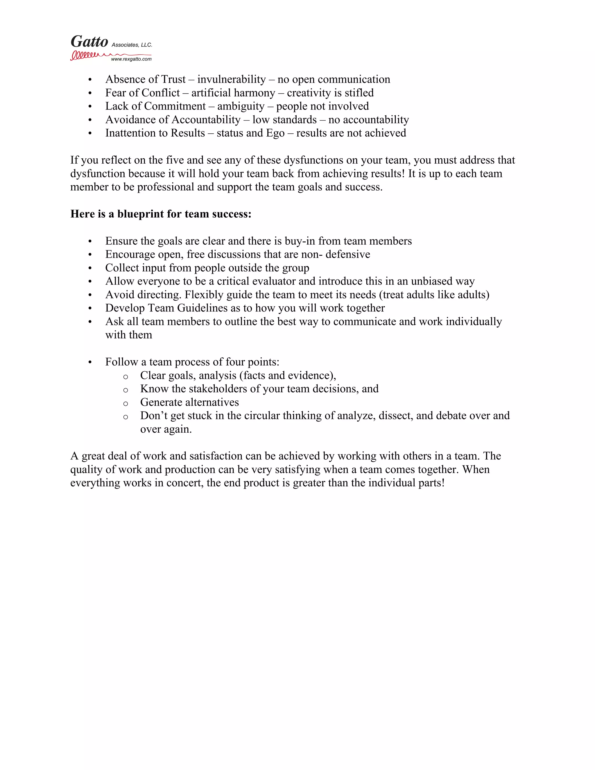 • Absence of Trust – invulnerability – no open communication
• Fear of Conflict – artificial harmony – creativity is stifled
• Lack of Commitment – ambiguity – people not involved
• Avoidance of Accountability – low standards – no accountability
• Inattention to Results – status and Ego – results are not achieved
If you reflect on the five and see any of these dysfunctions on your team, you must address that
dysfunction because it will hold your team back from achieving results! It is up to each team
member to be professional and support the team goals and success.
Here is a blueprint for team success:
• Ensure the goals are clear and there is buy-in from team members
• Encourage open, free discussions that are non- defensive
• Collect input from people outside the group
• Allow everyone to be a critical evaluator and introduce this in an unbiased way
• Avoid directing. Flexibly guide the team to meet its needs (treat adults like adults)
• Develop Team Guidelines as to how you will work together
• Ask all team members to outline the best way to communicate and work individually
with them
• Follow a team process of four points:
o Clear goals, analysis (facts and evidence),
o Know the stakeholders of your team decisions, and
o Generate alternatives
o Don’t get stuck in the circular thinking of analyze, dissect, and debate over and
over again.
A great deal of work and satisfaction can be achieved by working with others in a team. The
quality of work and production can be very satisfying when a team comes together. When
everything works in concert, the end product is greater than the individual parts!
 