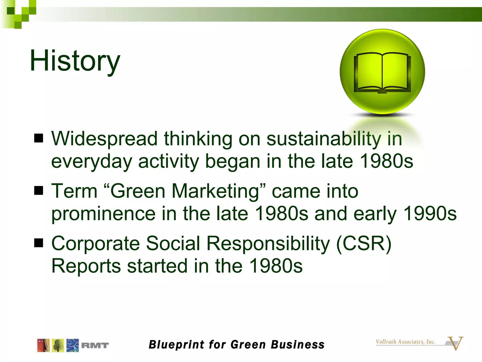 History Widespread thinking on sustainability in everyday activity began in the late 1980s Term “Green Marketing” came into prominence in the late 1980s and early 1990s Corporate Social Responsibility (CSR) Reports started in the 1980s Blueprint for Green Business 