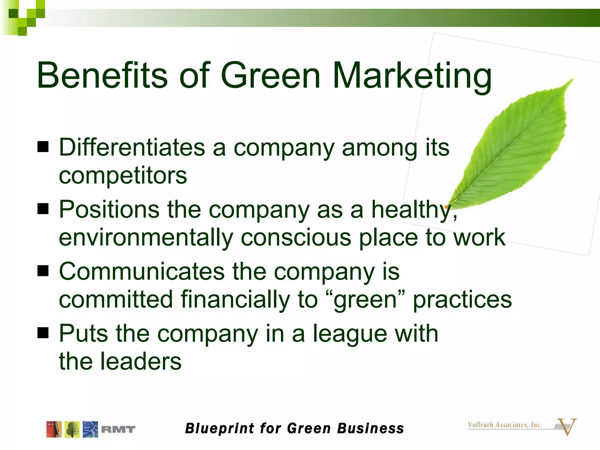 Benefits of Green Marketing Differentiates a company among its competitors Positions the company as a healthy, environmentally conscious place to work Communicates the company is  committed financially to “green” practices Puts the company in a league with  the leaders Blueprint for Green Business 
