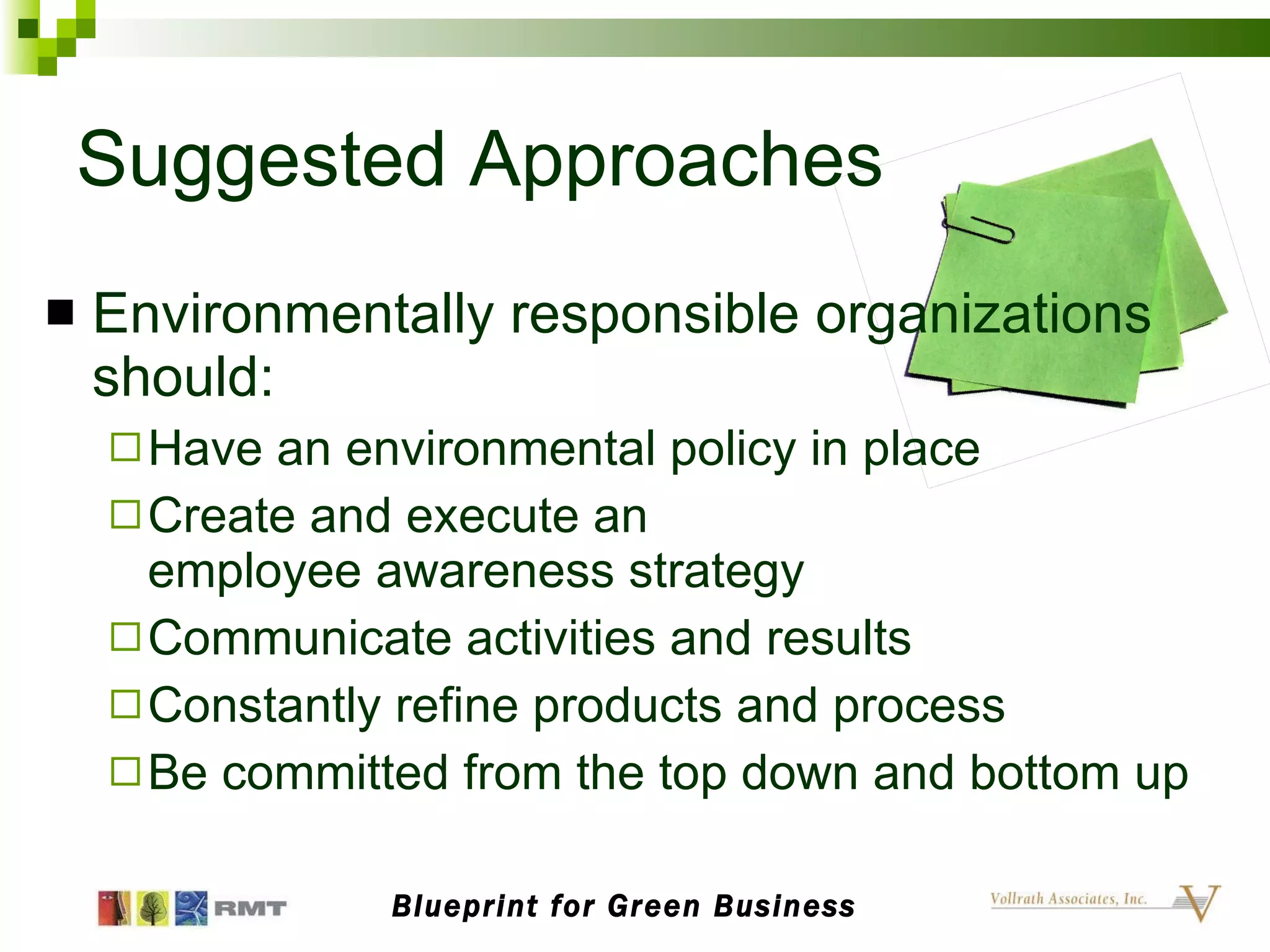 Suggested Approaches Environmentally responsible organizations should: Have an environmental policy in place Create and execute an  employee awareness strategy Communicate activities and results Constantly refine products and process Be committed from the top down and bottom up Blueprint for Green Business 