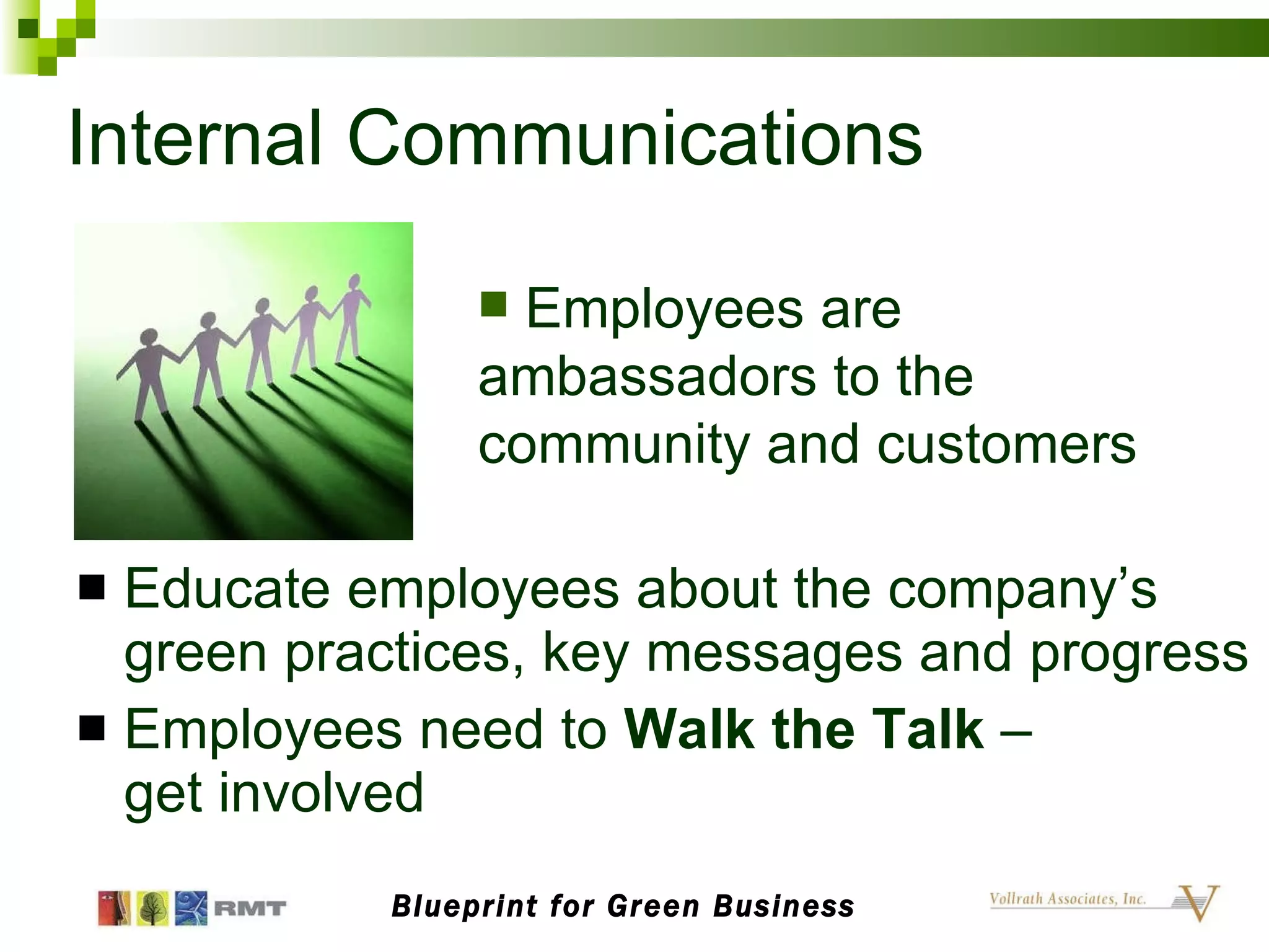 Internal Communications Educate employees about the company’s green practices, key messages and progress Employees need to  Walk the Talk  –  get involved Blueprint for Green Business Employees are ambassadors to the community and customers 