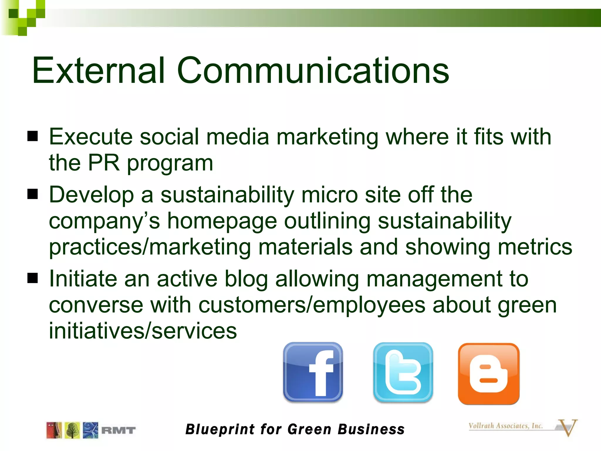 External Communications Execute social media marketing where it fits with the PR program Develop a sustainability micro site off the company’s homepage outlining sustainability practices/marketing materials and showing metrics Initiate an active blog allowing management to converse with customers/employees about green initiatives/services Blueprint for Green Business 