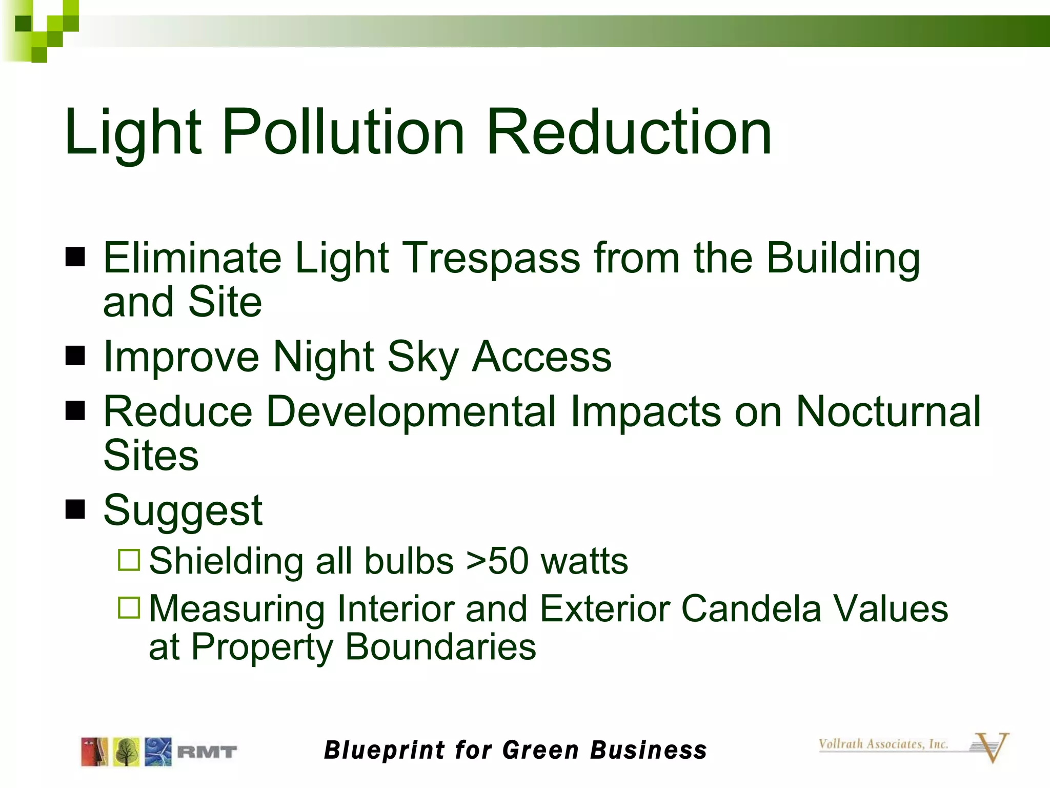 Light Pollution Reduction Eliminate Light Trespass from the Building and Site Improve Night Sky Access Reduce Developmental Impacts on Nocturnal Sites Suggest Shielding all bulbs >50 watts Measuring Interior and Exterior Candela Values at Property Boundaries Blueprint for Green Business 