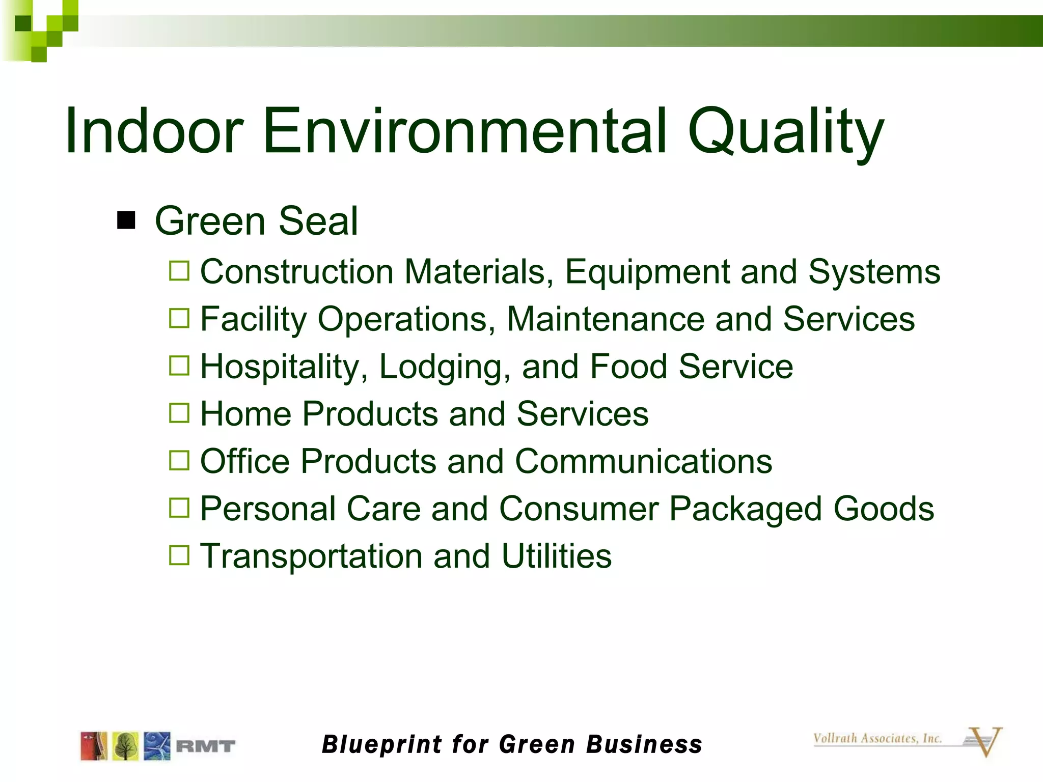 Indoor Environmental Quality Green Seal Construction Materials, Equipment and Systems Facility Operations, Maintenance and Services Hospitality, Lodging, and Food Service Home Products and Services Office Products and Communications Personal Care and Consumer Packaged Goods Transportation and Utilities  Blueprint for Green Business 