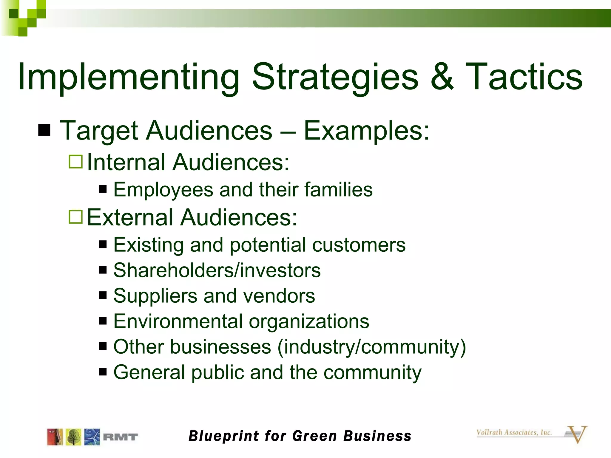Implementing Strategies & Tactics Target Audiences – Examples: Internal Audiences: Employees and their families External Audiences: Existing and potential customers Shareholders/investors Suppliers and vendors Environmental organizations Other businesses (industry/community) General public and the community Blueprint for Green Business 