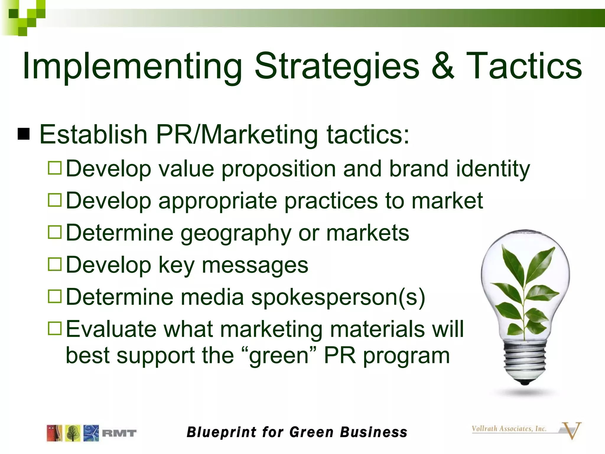 Implementing Strategies & Tactics Establish PR/Marketing tactics: Develop value proposition and brand identity Develop appropriate practices to market Determine geography or markets  Develop key messages  Determine media spokesperson(s) Evaluate what marketing materials will  best support the “green” PR program Blueprint for Green Business 
