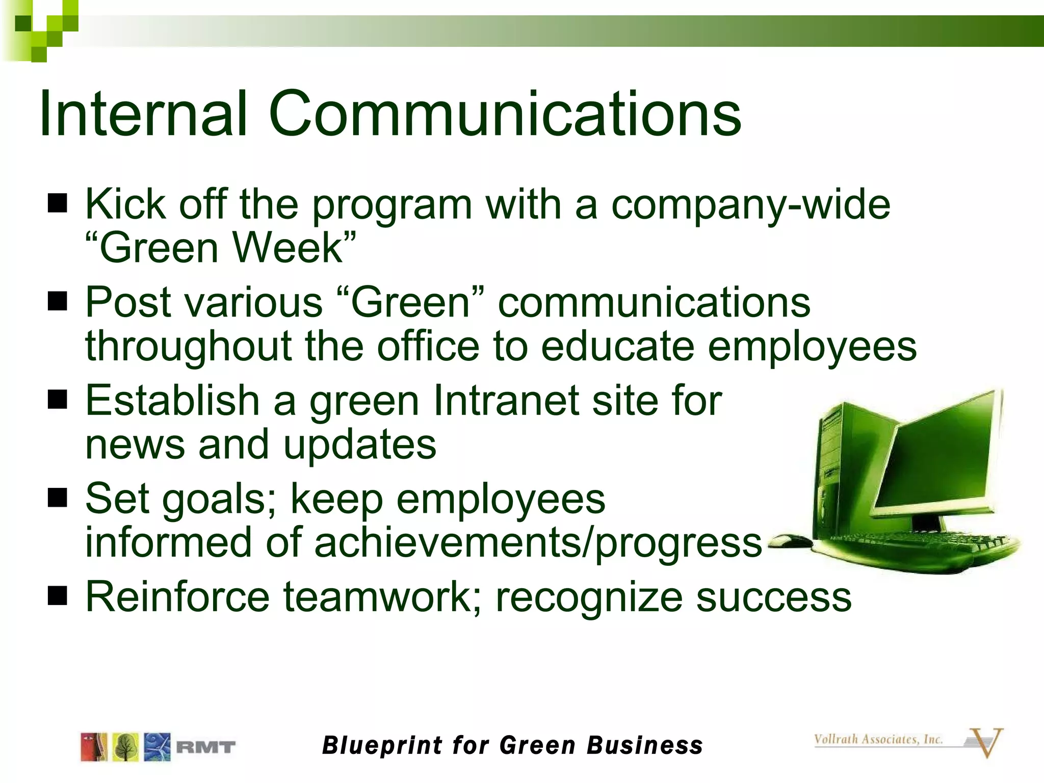 Internal Communications Kick off the program with a company-wide “Green Week” Post various “Green” communications throughout the office to educate employees Establish a green Intranet site for  news and updates Set goals; keep employees  informed of achievements/progress Reinforce teamwork; recognize success Blueprint for Green Business 