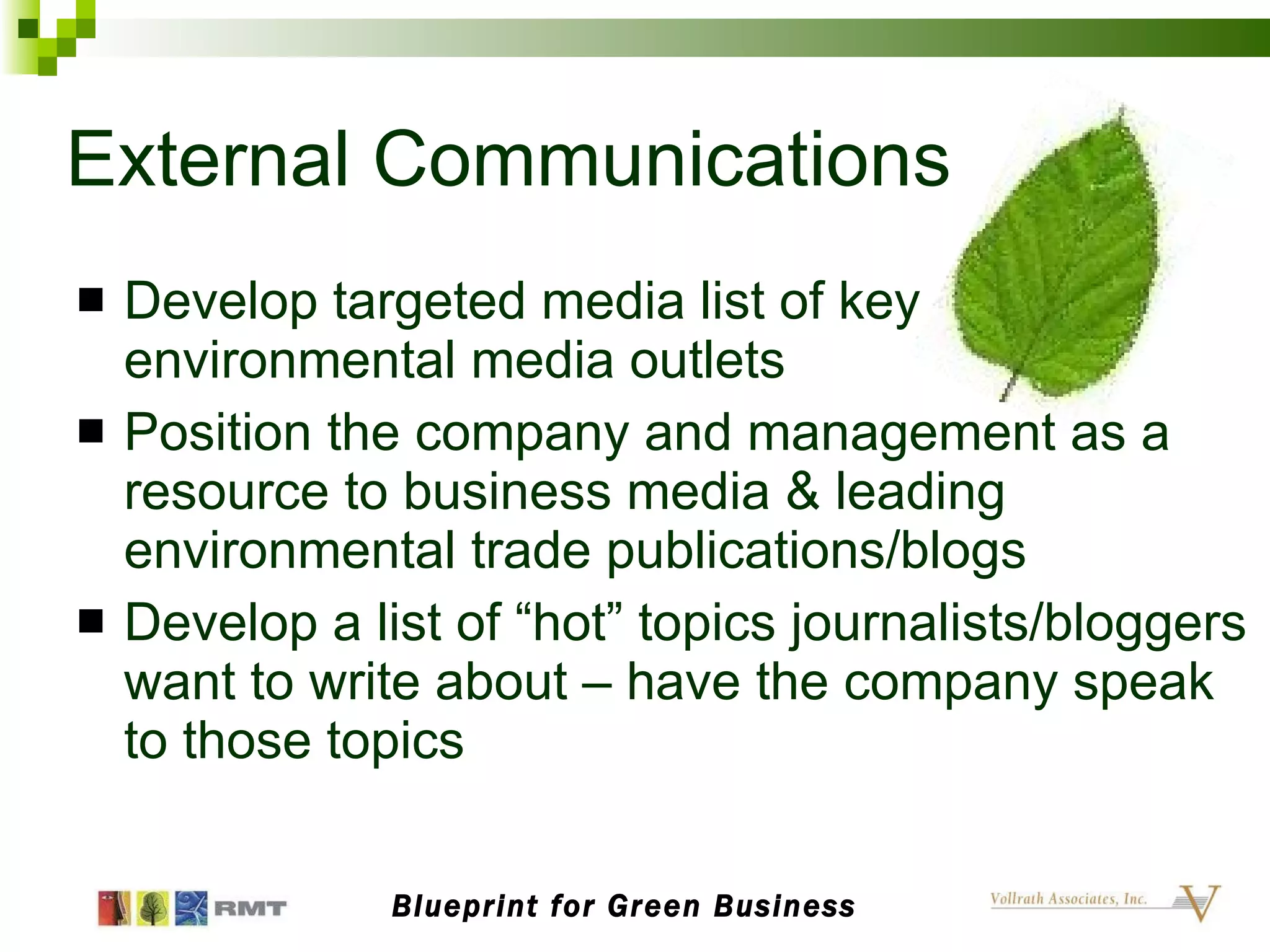 External Communications Develop targeted media list of key environmental media outlets Position the company and management as a resource to business media & leading environmental trade publications/blogs Develop a list of “hot” topics journalists/bloggers want to write about – have the company speak to those topics Blueprint for Green Business 