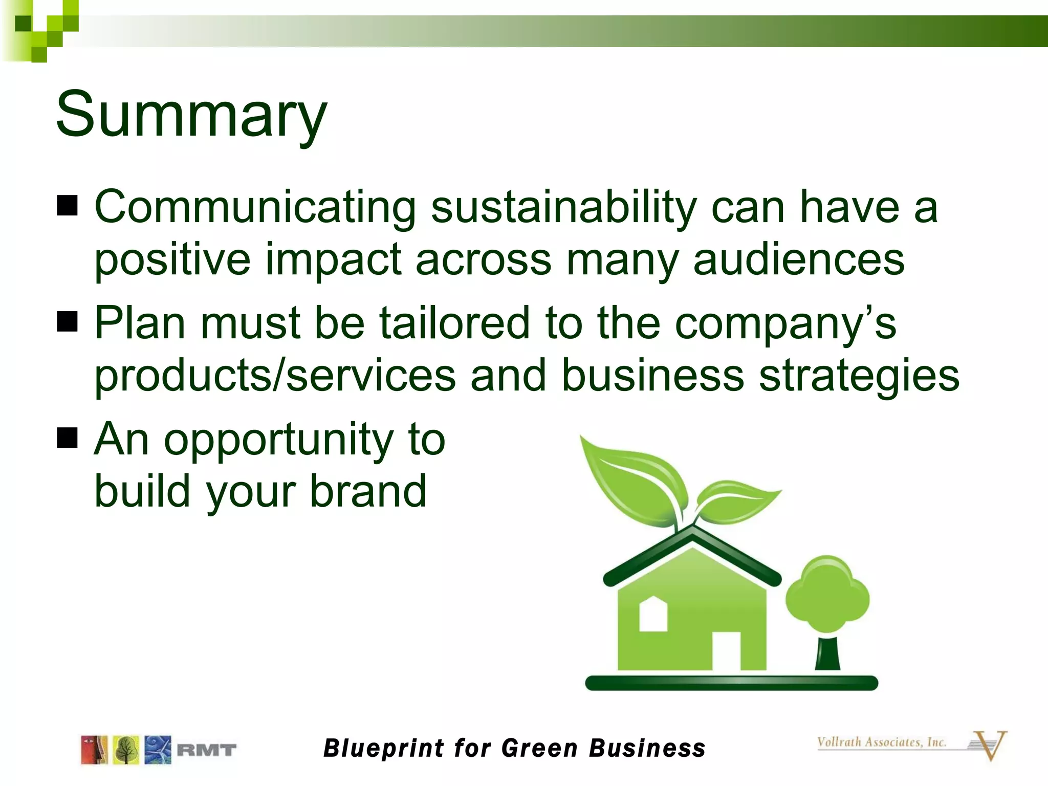 Summary Communicating sustainability can have a positive impact across many audiences Plan must be tailored to the company’s products/services and business strategies An opportunity to  build your brand Blueprint for Green Business 