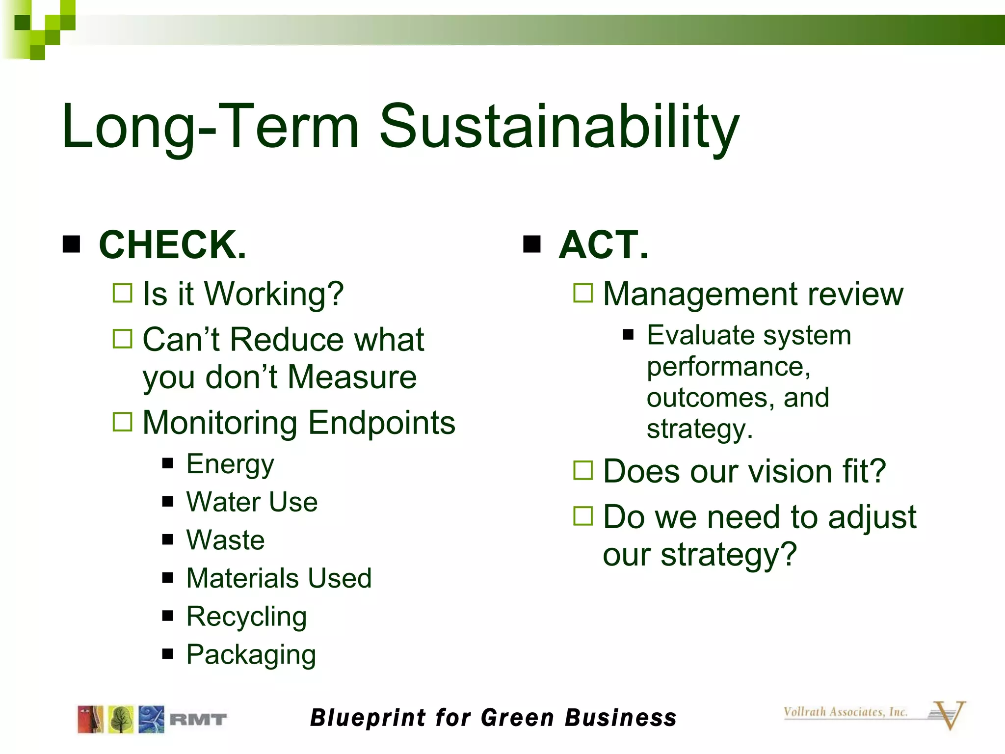 Long-Term Sustainability CHECK. Is it Working? Can’t Reduce what you don’t Measure Monitoring Endpoints Energy Water Use Waste Materials Used Recycling Packaging ACT. Management review Evaluate system performance, outcomes, and strategy. Does our vision fit? Do we need to adjust our strategy? Blueprint for Green Business 