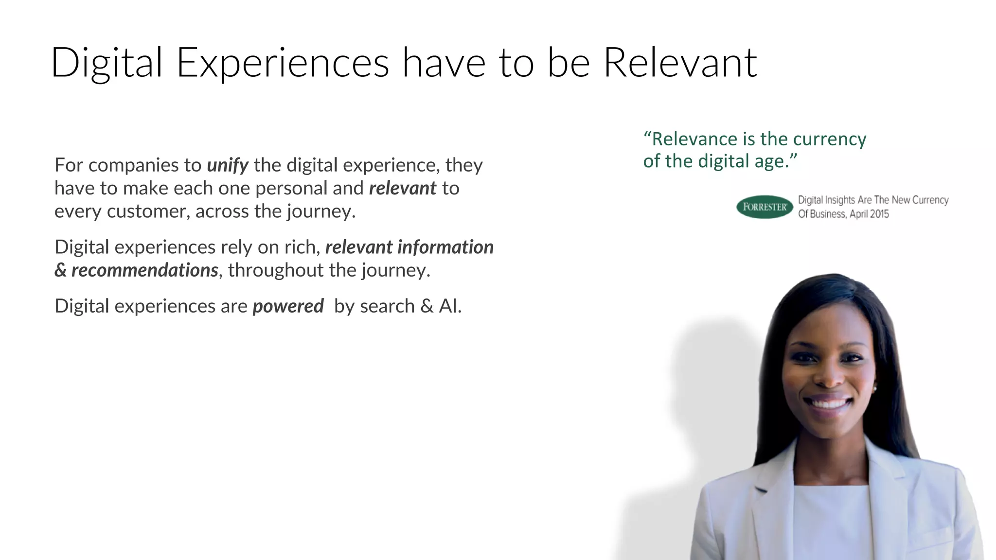 For companies to unify the digital experience, they
have to make each one personal and relevant to
every customer, across the journey.
Digital experiences rely on rich, relevant information
& recommendations, throughout the journey.
Digital experiences are powered by search & AI.
“Relevance is the currency
of the digital age.”
Digital Experiences have to be Relevant
 