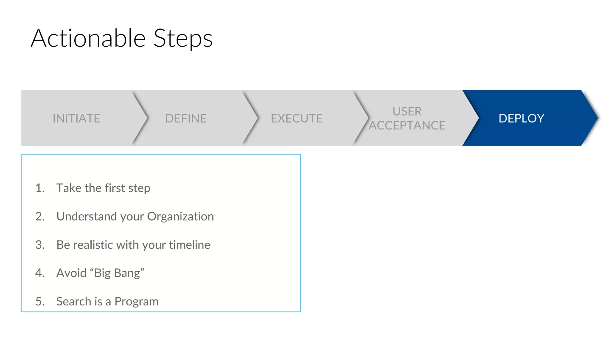 DEPLOY
USER
ACCEPTANCE
EXECUTEDEFINEINITIATE
Actionable Steps
1. Take the first step
2. Understand your Organization
3. Be realistic with your timeline
4. Avoid “Big Bang”
5. Search is a Program
 