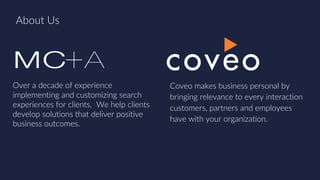About Us
Over a decade of experience
implementing and customizing search
experiences for clients. We help clients
develop solutions that deliver positive
business outcomes.
Coveo makes business personal by
bringing relevance to every interaction
customers, partners and employees
have with your organization.
 
