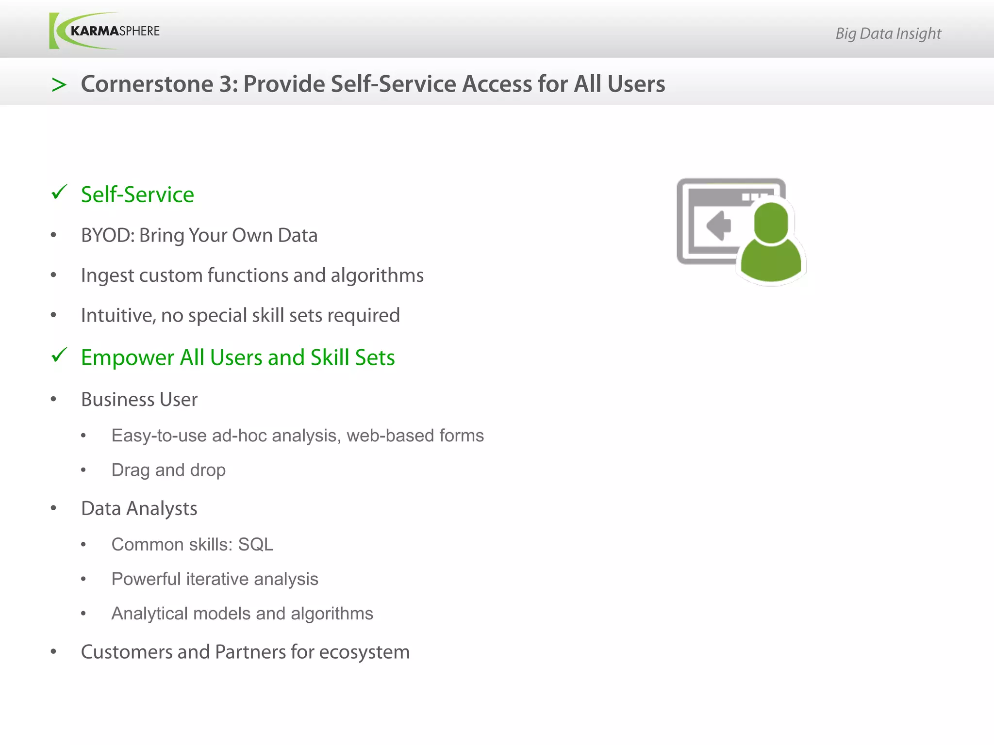 Big Data Insight


>  Cornerstone 3: Provide Self-Service Access for All Users



ü  Self-Service
•    BYOD: Bring Your Own Data
•    Ingest custom functions and algorithms
•    Intuitive, no special skill sets required

ü  Empower All Users and Skill Sets
•    Business User
     •    Easy-to-use ad-hoc analysis, web-based forms
     •    Drag and drop

•    Data Analysts
     •    Common skills: SQL
     •    Powerful iterative analysis
     •    Analytical models and algorithms

•    Customers and Partners for ecosystem
 