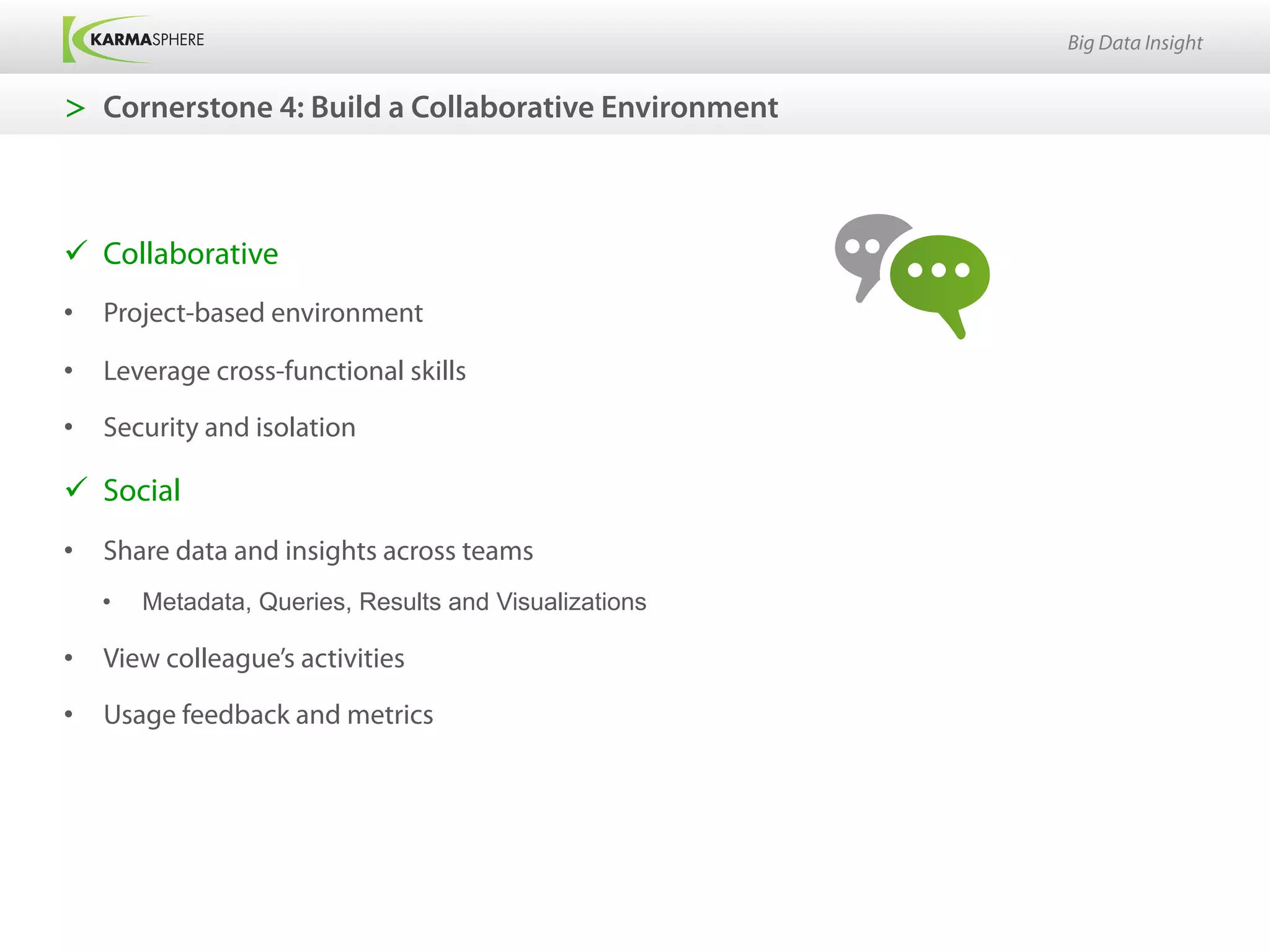Big Data Insight


>  Cornerstone 4: Build a Collaborative Environment



ü  Collaborative
•  Project-based environment

•  Leverage cross-functional skills

•  Security and isolation

ü  Social
•  Share data and insights across teams
   •    Metadata, Queries, Results and Visualizations

•  View colleague’s activities

•  Usage feedback and metrics
 