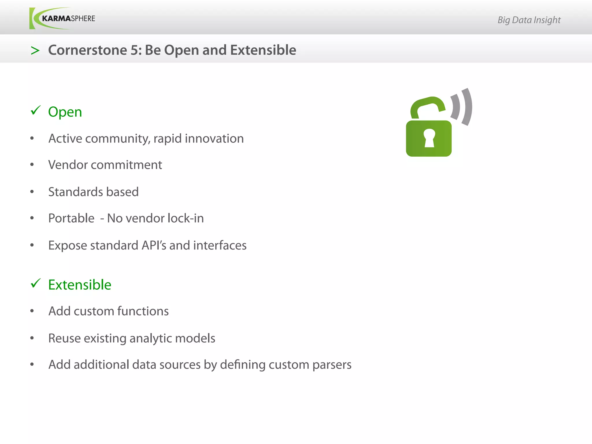 Big Data Insight


>  Cornerstone 5: Be Open and Extensible



ü  Open
•  Active community, rapid innovation

•  Vendor commitment

•  Standards based
•  Portable - No vendor lock-in

•  Expose standard API’s and interfaces


ü  Extensible
•  Add custom functions

•  Reuse existing analytic models
•  Add additional data sources by defining custom parsers
 