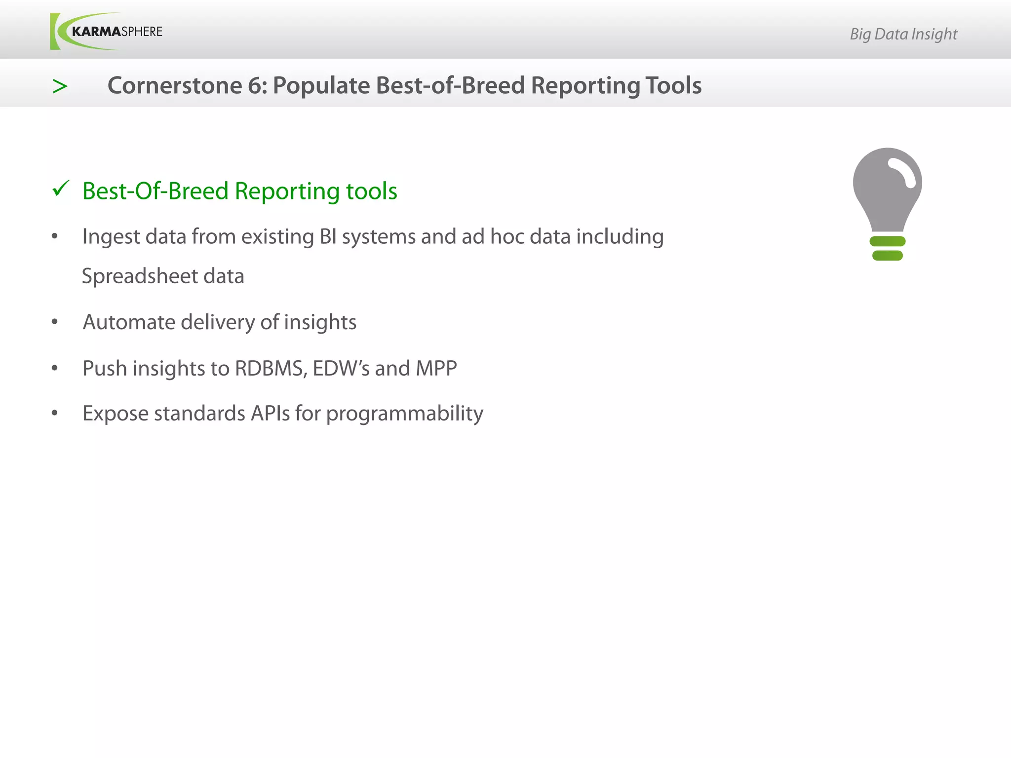 Big Data Insight


>      Cornerstone 6: Populate Best-of-Breed Reporting Tools



ü  Best-Of-Breed Reporting tools
•  Ingest data from existing BI systems and ad hoc data including
     Spreadsheet data

•  Automate delivery of insights

•  Push insights to RDBMS, EDW’s and MPP

•  Expose standards APIs for programmability
 