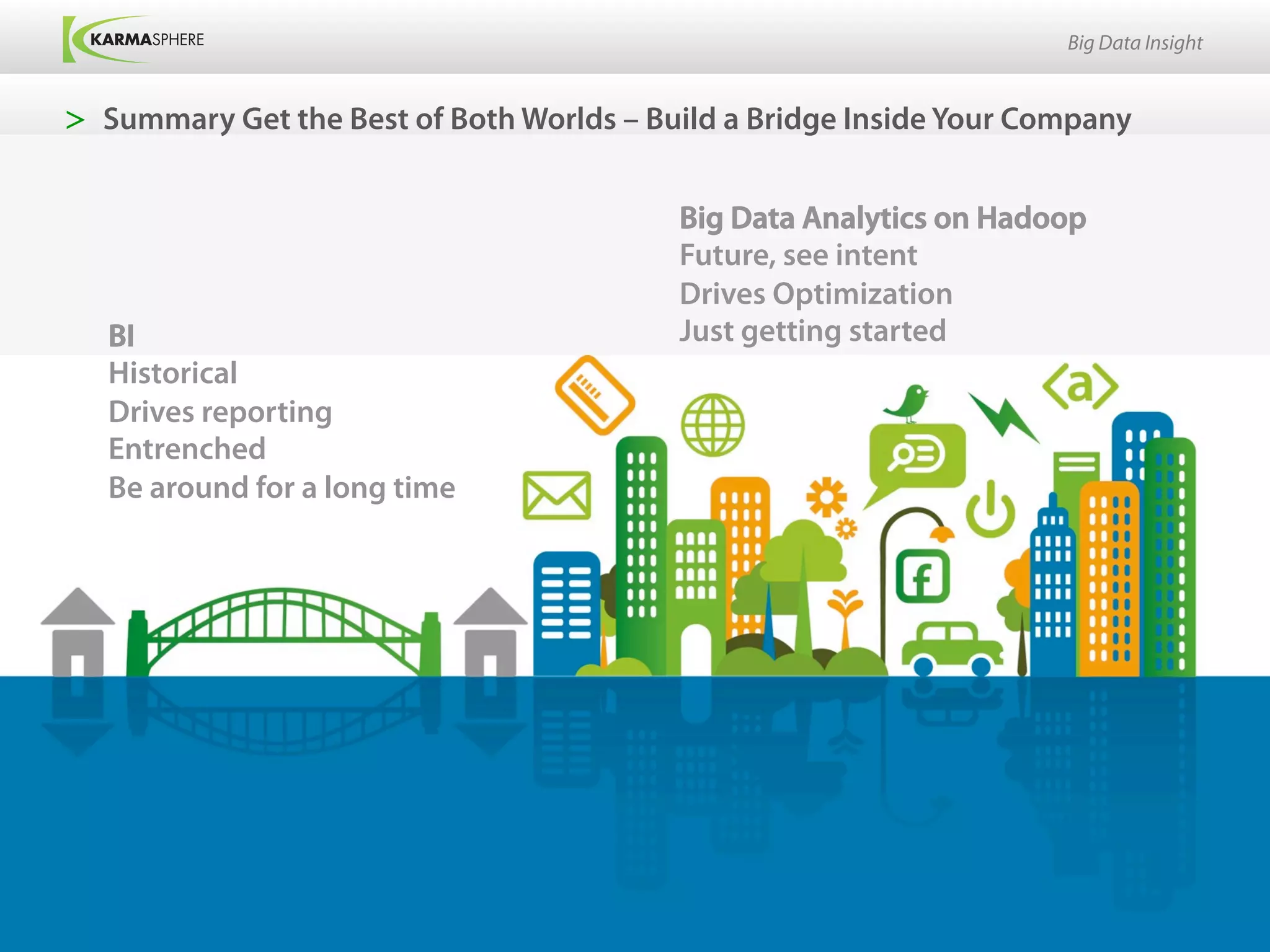 Big Data Insight


>  Summary Get the Best of Both Worlds – Build a Bridge Inside Your Company


                                           Big Data Analytics on Hadoop
                                           Future, see intent
                                           Drives Optimization
   BI                                      Just getting started
   Historical
   Drives reporting
   Entrenched
   Be around for a long time
 