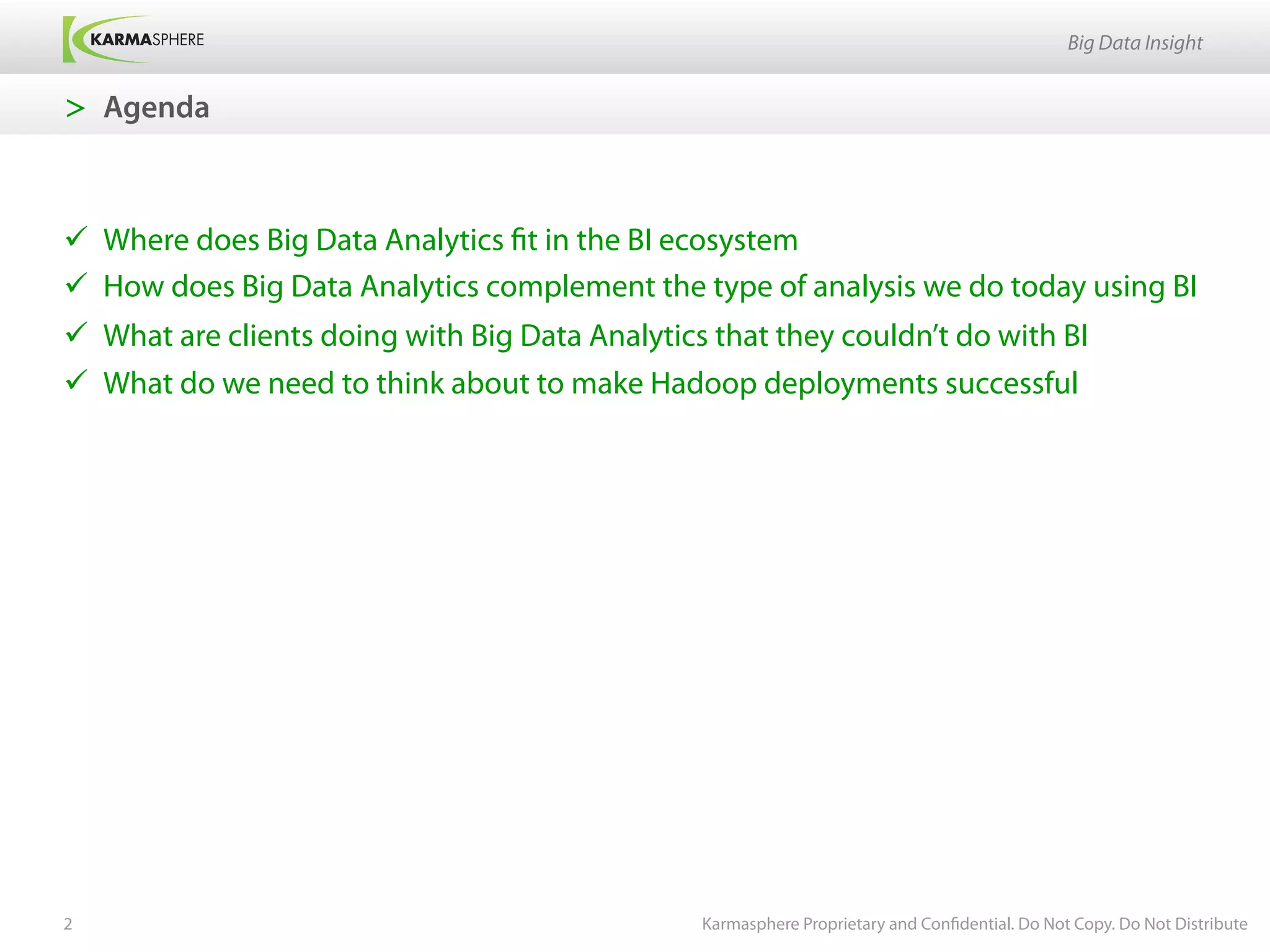 Big Data Insight


>  Agenda



ü  Where does Big Data Analytics fit in the BI ecosystem
ü  How does Big Data Analytics complement the type of analysis we do today using BI
ü  What are clients doing with Big Data Analytics that they couldn’t do with BI
ü  What do we need to think about to make Hadoop deployments successful




2                                                Karmasphere Proprietary and Confidential. Do Not Copy. Do Not Distribute
 