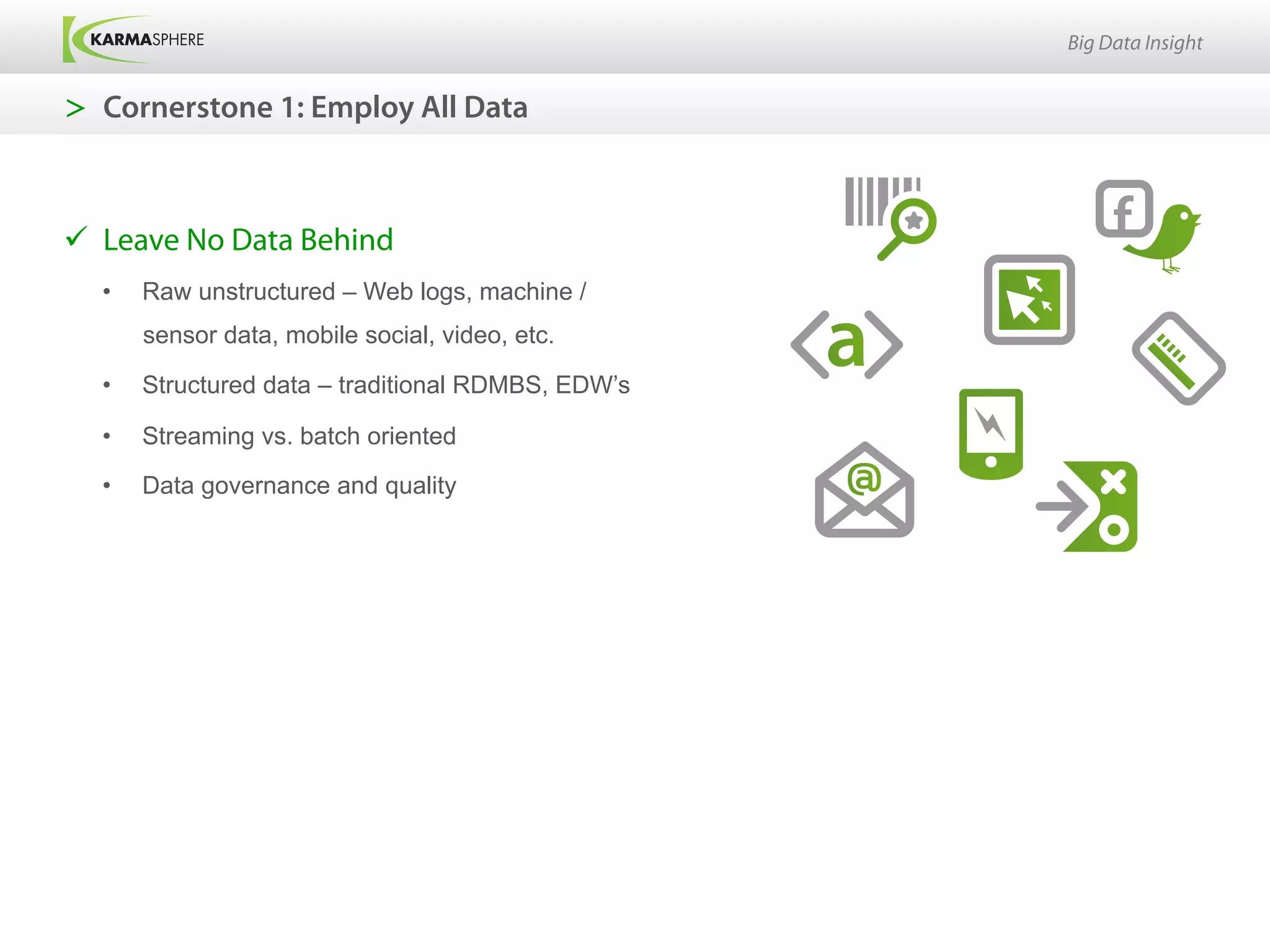 Big Data Insight


>  Cornerstone 1: Employ All Data



ü  Leave No Data Behind
  •    Raw unstructured – Web logs, machine /
       sensor data, mobile social, video, etc.

  •    Structured data – traditional RDMBS, EDW’s

  •    Streaming vs. batch oriented

  •    Data governance and quality
 