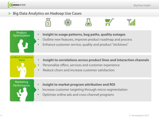 Big Data Insight


    >  Big Data Analytics on Hadoop Use Cases



        Product
      Optimization      •  Insight to usage patterns, bug paths, quality outages
                        •  Outline new features, improve product roadmap and process
                        •  Enhance customer service, quality and product “stickiness”


     Unified Customer
           View         •  Insight to correlations across product lines and interaction channels
                        •  Personalize oﬀers, services and customer experience
                        •  Reduce churn and increase customer satisfaction


       Marketing
      Performance       •  Insight to market program attribution and ROI
                        •  Increase customer targeting through micro-segmentation
                        •  Optimize online ads and cross channel programs




6                                                                                   © Karmasphere 2012
 