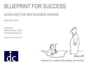 BLUEPRINT FOR SUCCESS
GUIDELINES FOR NEW BUSINESS OWNERS
December 6, 2013
Created By :
William Harcourt - CEO
Ducourt Consulting, Inc.
Copyright 2013 Ducourt Consulting, Inc.

November 26, 2013

“Quicksand in a modern office building…Don’t be silly.”

 
