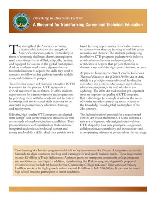 Investing in America’s Future:
                   A Blueprint for Transforming Career and Technical Education




T
         he strength of the American economy             based learning opportunities that enable students
         is inextricably linked to the strength of       to connect what they are learning to real-life career
         America’s education system. Particularly in     scenarios and choices. The students participating
times of economic challenge, American employers          in effective CTE programs graduate with industry
need a workforce that is skilled, adaptable, creative,   certifications or licenses and postsecondary
and equipped for success in the global marketplace.      certificates or degrees that prepare them for in-
And our students need a more rigorous, better-           demand careers within high-growth industry sectors.
tailored education to acquire the skills they need to
compete, to follow a clear pathway into the middle       At present, however, the Carl D. Perkins Career and
class, and continue to prosper.                          Technical Education Act of 2006 (Perkins Act or Act),
                                                         which is a principle source of federal funding for
Transforming career and technical education (CTE)        secondary and postsecondary career and technical
is essential to this process. CTE represents a           education programs, is in need of reform and
critical investment in our future. It offers students    updating. The 2006 Act took modest yet important
opportunities for career awareness and preparation       steps to improve the quality of CTE programs.
by providing them with the academic and technical        But it did not go far enough to address the needs
knowledge and work-related skills necessary to be        of youths and adults preparing to participate in
successful in postsecondary education, training,         the knowledge-based, global marketplace of the
and employment.                                          21st century.
Effective, high-quality CTE programs are aligned         The Administration’s proposal for a reauthorized
with college- and career-readiness standards as well     Perkins Act would transform CTE and usher in a
as the needs of employers, industry, and labor. They     new era of rigorous, relevant, and results-driven
provide students with a curriculum that combines         CTE shaped by four core principles—alignment,
integrated academic and technical content and            collaboration, accountability, and innovation—and
strong employability skills. And they provide work-      accompanying reforms as presented on the next page.




    Transforming the Perkins program would add to key investments the Obama Administration already
    has made to align classroom teaching and learning with real-world business needs. These investments
    include $2 billion in Trade Adjustment Assistant grants to strengthen community college programs
    and workforce partnerships. In addition, transforming the Perkins program aligns with proposed
    investments that include $8 billion for the Community College to Career Fund aimed at training
    2 million workers for high-growth industries, and $1 billion to help 500,000 (a 50-percent increase)
    high school students participate in career academies.
 