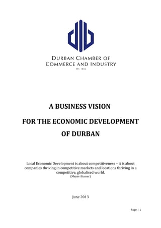 A BUSINESS VISION
FOR THE ECONOMIC DEVELOPMENT
OF DURBAN
Local Economic Development is about competitiveness – it is about
companies thriving in competitive markets and locations thriving in a
competitive, globalised world.
(Meyer-Stamer)
June 2013
Page | 1
 