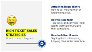 HIGH TICKET SALES
STRATEGIES
How to make it happen
Attracting larger clients
How to get the attention of
larger companies.
How to close them
Tips to sell and convince them
you’re worthy of managing
their campaigns.
How to deliver & scale
Signing them is the spring,
keeping them is the marathon.
 