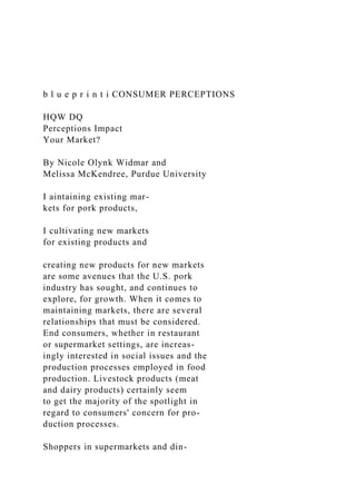 b l u e p r i n t i CONSUMER PERCEPTIONS
HQW DQ
Perceptions Impact
Your Market?
By Nicole Olynk Widmar and
Melissa McKendree, Purdue University
I aintaining existing mar-
kets for pork products,
I cultivating new markets
for existing products and
creating new products for new markets
are some avenues that the U.S. pork
industry has sought, and continues to
explore, for growth. When it comes to
maintaining markets, there are several
relationships that must be considered.
End consumers, whether in restaurant
or supermarket settings, are increas-
ingly interested in social issues and the
production processes employed in food
production. Livestock products (meat
and dairy products) certainly seem
to get the majority of the spotlight in
regard to consumers' concern for pro-
duction processes.
Shoppers in supermarkets and din-
 