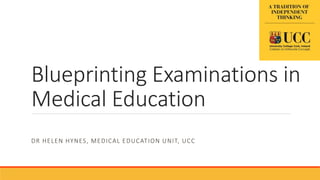 Blueprinting Examinations in
Medical Education
DR HELEN HYNES, MEDICAL EDUCATION UNIT, UCC
 