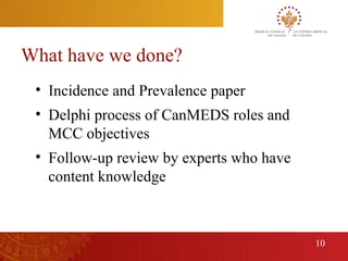 What have we done?
      • Incidence and Prevalence paper
      • Delphi process of CanMEDS roles and
        MCC objectives
      • Follow-up review by experts who have
        content knowledge



                                               10
10
 