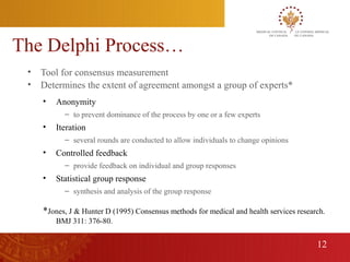 The Delphi Process…
     •   Tool for consensus measurement
     •   Determines the extent of agreement amongst a group of experts*
         •   Anonymity
               – to prevent dominance of the process by one or a few experts
         •   Iteration
               – several rounds are conducted to allow individuals to change opinions
         •   Controlled feedback
               – provide feedback on individual and group responses
         •   Statistical group response
               – synthesis and analysis of the group response

         *Jones, J & Hunter D (1995) Consensus methods for medical and health services research.
             BMJ 311: 376-80.


                                                                                             12
12
 