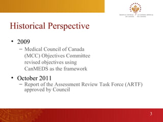 Historical Perspective
    • 2009
      – Medical Council of Canada
        (MCC) Objectives Committee
        revised objectives using
        CanMEDS as the framework
    • October 2011
      – Report of the Assessment Review Task Force (ARTF)
        approved by Council



                                                            3
3
 