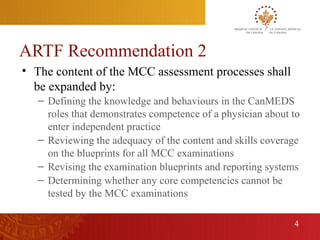 ARTF Recommendation 2
    • The content of the MCC assessment processes shall
      be expanded by:
       – Defining the knowledge and behaviours in the CanMEDS
         roles that demonstrates competence of a physician about to
         enter independent practice
       – Reviewing the adequacy of the content and skills coverage
         on the blueprints for all MCC examinations
       – Revising the examination blueprints and reporting systems
       – Determining whether any core competencies cannot be
         tested by the MCC examinations

                                                                 4
4
 